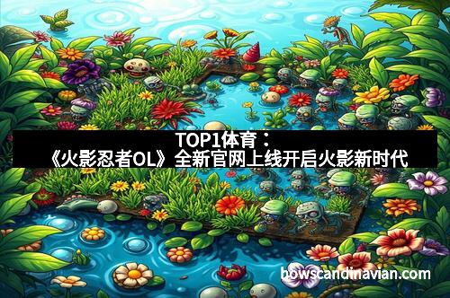 TOP1体育：《火影忍者OL》全新官网上线开启火影新时代